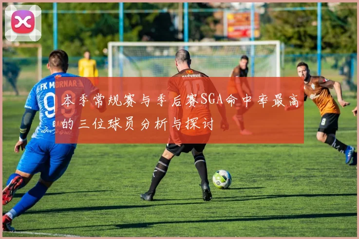本季常规赛与季后赛SGA命中率最高的三位球员分析与探讨