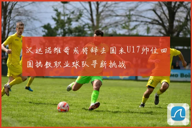 汉达诺维奇或将辞去国米U17帅位回国执教职业球队寻新挑战