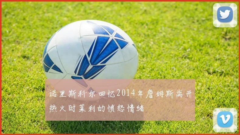 诺里斯科尔回忆2014年詹姆斯离开热火时莱利的愤怒情绪