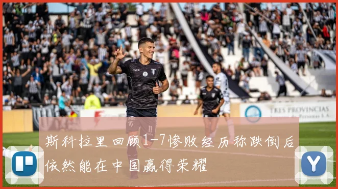 斯科拉里回顾1-7惨败经历称跌倒后依然能在中国赢得荣耀