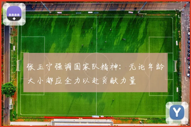 张玉宁强调国家队精神：无论年龄大小都应全力以赴贡献力量