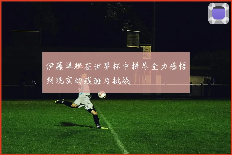 伊藤洋辉在世界杯中拼尽全力感悟到现实的残酷与挑战