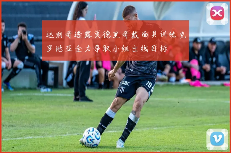 达利奇透露莫德里奇戴面具训练克罗地亚全力争取小组出线目标