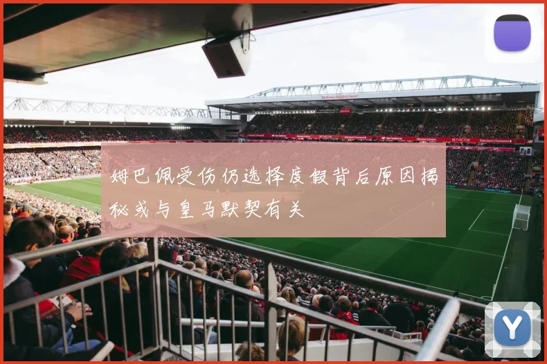 姆巴佩受伤仍选择度假背后原因揭秘或与皇马默契有关