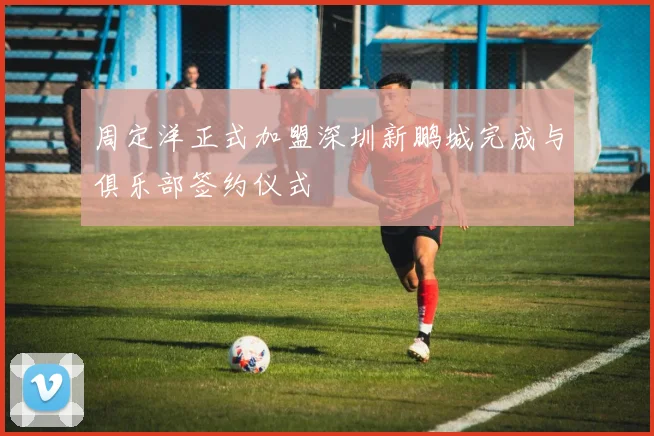 周定洋正式加盟深圳新鹏城完成与俱乐部签约仪式