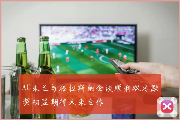 AC米兰与格拉斯纳会谈顺利双方默契初显期待未来合作