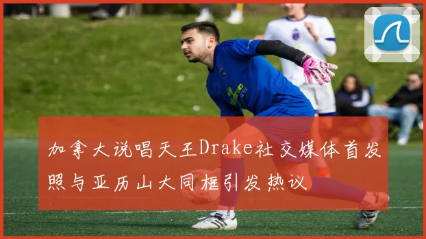 加拿大说唱天王Drake社交媒体首发照与亚历山大同框引发热议