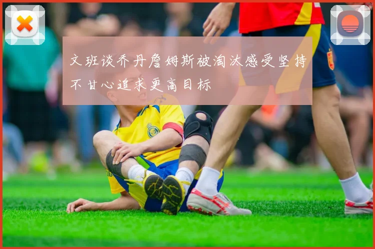 文班谈乔丹詹姆斯被淘汰感受坚持不甘心追求更高目标