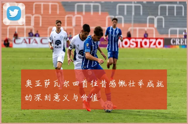 奥亚萨瓦尔回首往昔感慨壮举成就的深刻意义与价值