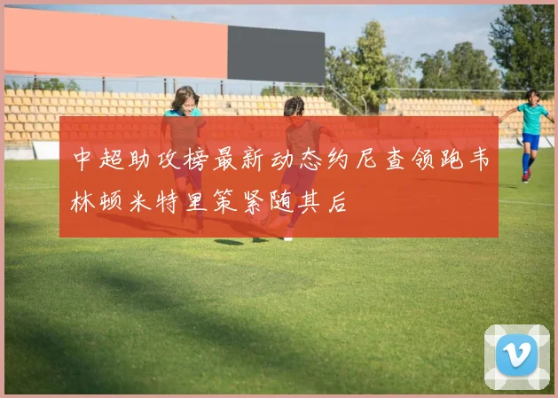 中超助攻榜最新动态约尼查领跑韦林顿米特里策紧随其后